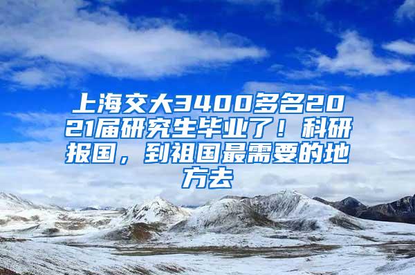 上海交大3400多名2021届研究生毕业了！科研报国，到祖国最需要的地方去