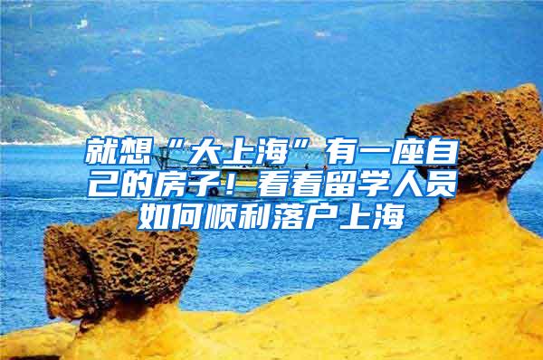 就想“大上海”有一座自己的房子！看看留学人员如何顺利落户上海