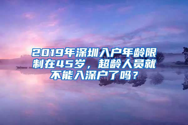 2019年深圳入户年龄限制在45岁，超龄人员就不能入深户了吗？