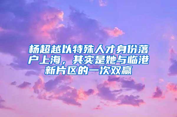 杨超越以特殊人才身份落户上海，其实是她与临港新片区的一次双赢