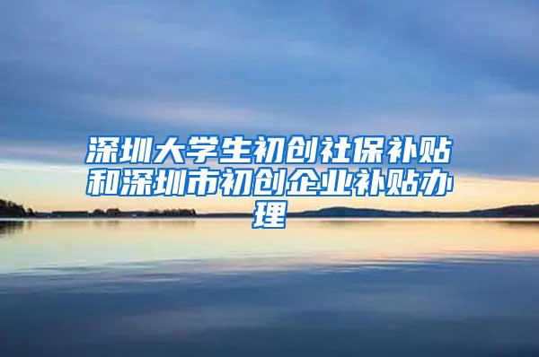 深圳大学生初创社保补贴和深圳市初创企业补贴办理