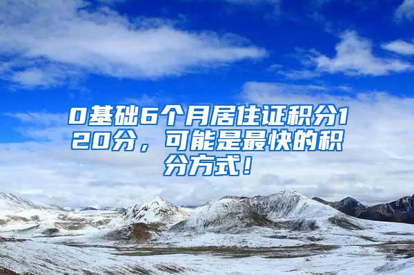 0基础6个月居住证积分120分，可能是最快的积分方式！