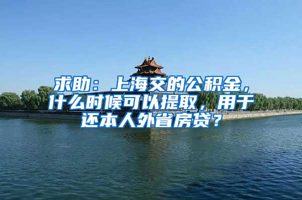 求助：上海交的公积金，什么时候可以提取，用于还本人外省房贷？