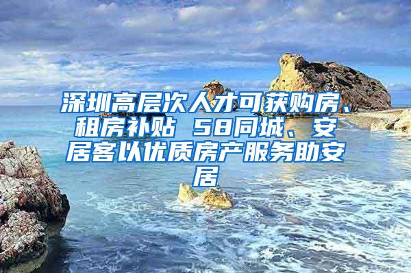 深圳高层次人才可获购房、租房补贴 58同城、安居客以优质房产服务助安居