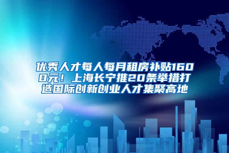 优秀人才每人每月租房补贴1600元！上海长宁推20条举措打造国际创新创业人才集聚高地