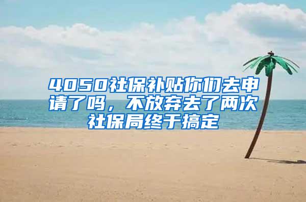 4050社保补贴你们去申请了吗，不放弃去了两次社保局终于搞定