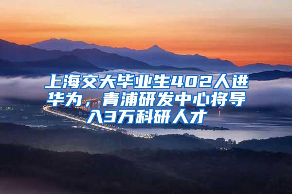 上海交大毕业生402人进华为，青浦研发中心将导入3万科研人才