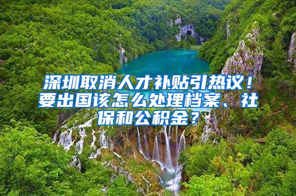 深圳取消人才补贴引热议！要出国该怎么处理档案、社保和公积金？