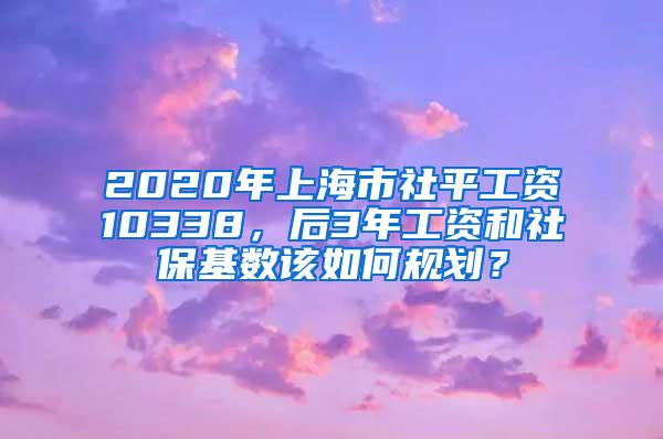 2020年上海市社平工资10338，后3年工资和社保基数该如何规划？