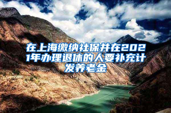 在上海缴纳社保并在2021年办理退休的人要补充计发养老金