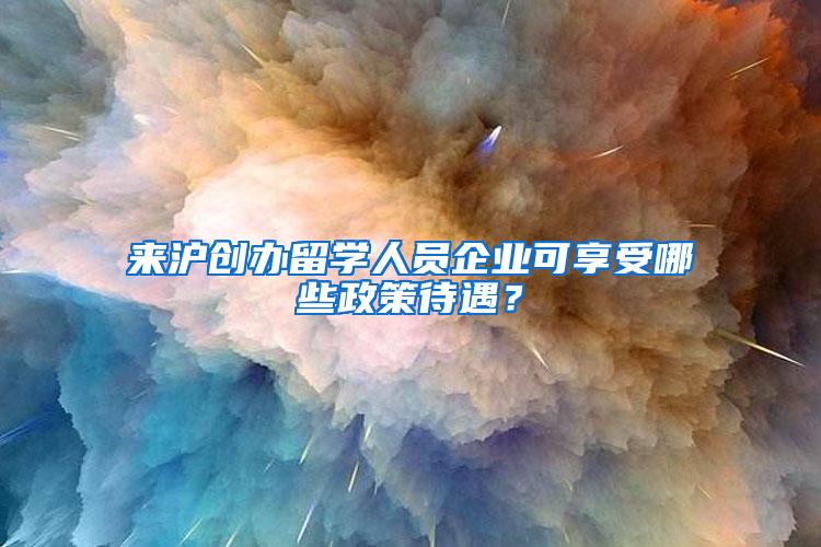 来沪创办留学人员企业可享受哪些政策待遇？