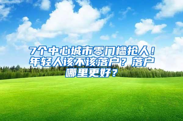 7个中心城市零门槛抢人！年轻人该不该落户？落户哪里更好？