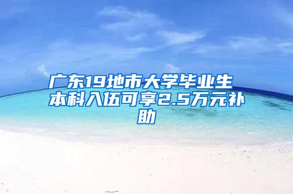 广东19地市大学毕业生 本科入伍可享2.5万元补助