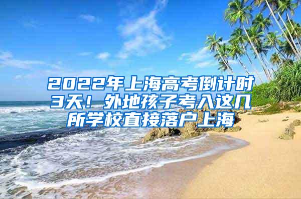 2022年上海高考倒计时3天！外地孩子考入这几所学校直接落户上海