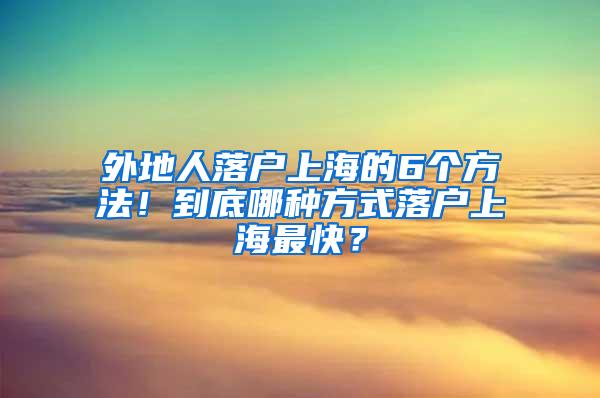 外地人落户上海的6个方法！到底哪种方式落户上海最快？