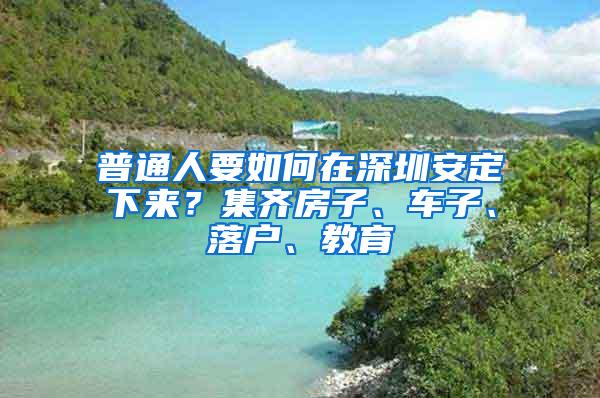 普通人要如何在深圳安定下来？集齐房子、车子、落户、教育