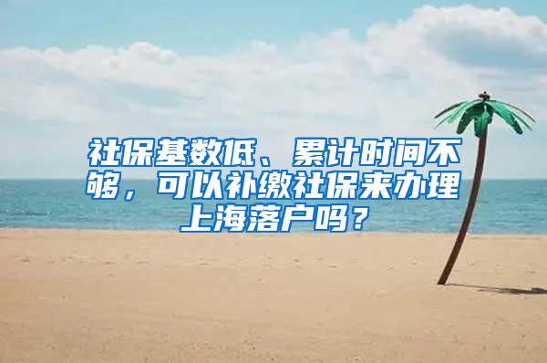 社保基数低、累计时间不够，可以补缴社保来办理上海落户吗？