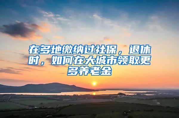 在多地缴纳过社保，退休时，如何在大城市领取更多养老金