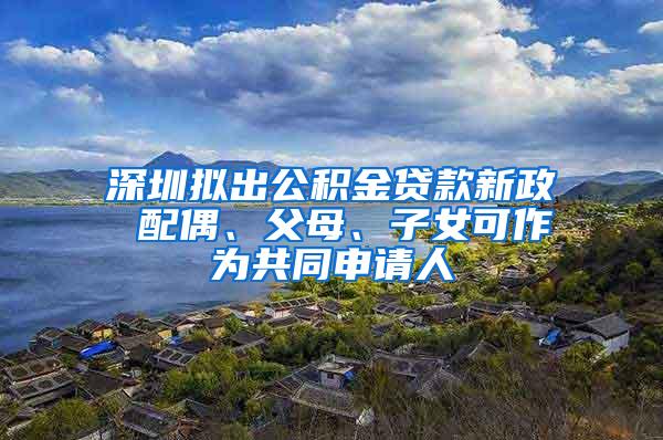 深圳拟出公积金贷款新政 配偶、父母、子女可作为共同申请人