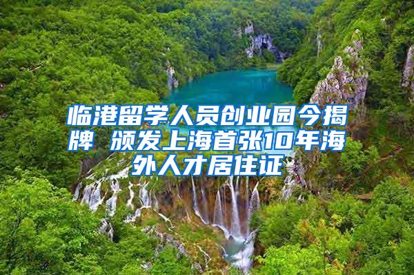 临港留学人员创业园今揭牌 颁发上海首张10年海外人才居住证