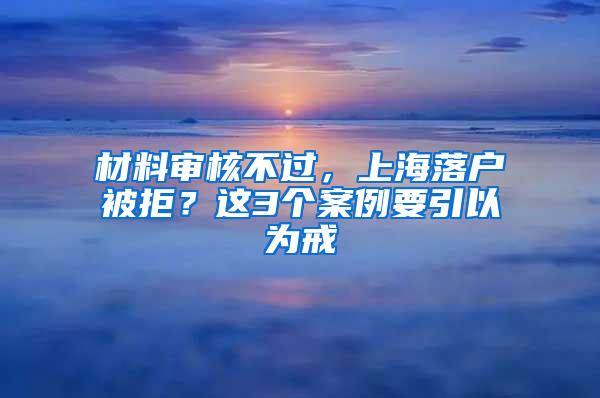 材料审核不过，上海落户被拒？这3个案例要引以为戒