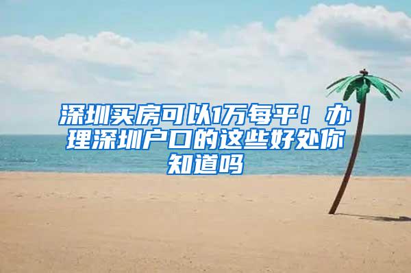 深圳买房可以1万每平！办理深圳户口的这些好处你知道吗