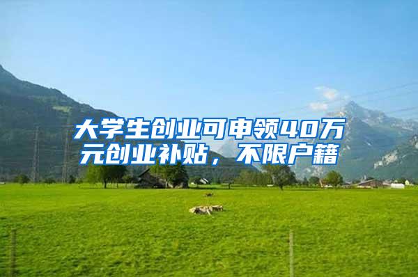 大学生创业可申领40万元创业补贴，不限户籍