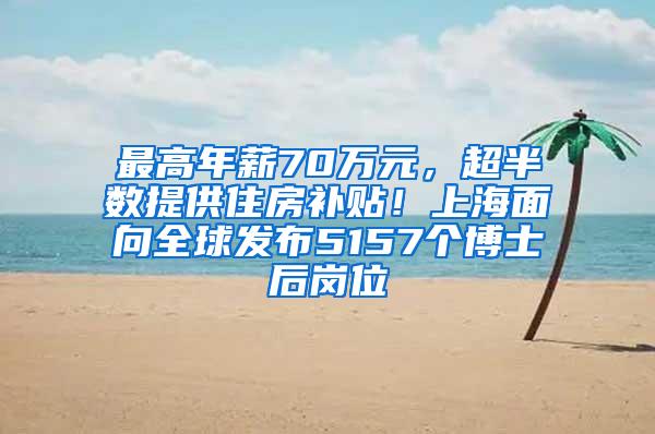 最高年薪70万元，超半数提供住房补贴！上海面向全球发布5157个博士后岗位