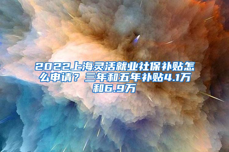 2022上海灵活就业社保补贴怎么申请？三年和五年补贴4.1万和6.9万