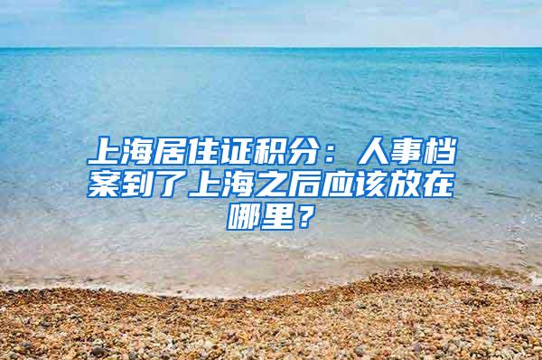 上海居住证积分：人事档案到了上海之后应该放在哪里？