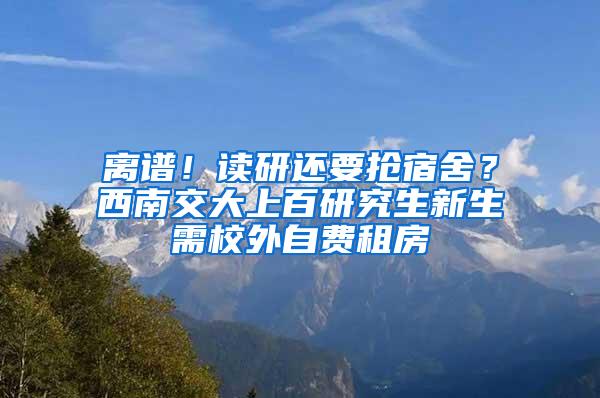 离谱！读研还要抢宿舍？西南交大上百研究生新生需校外自费租房