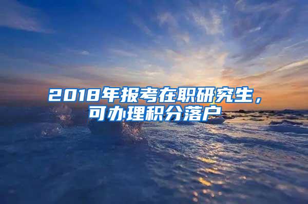 2018年报考在职研究生，可办理积分落户