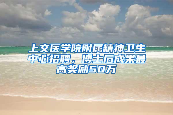 上交医学院附属精神卫生中心招聘，博士后成果最高奖励50万