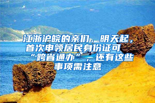 江浙沪皖的亲们，明天起，首次申领居民身份证可“跨省通办”，还有这些事项需注意