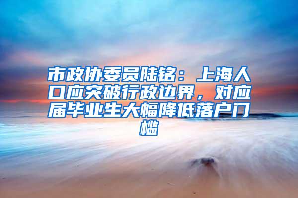 市政协委员陆铭：上海人口应突破行政边界，对应届毕业生大幅降低落户门槛