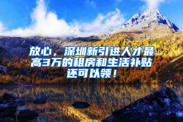 放心，深圳新引进人才最高3万的租房和生活补贴还可以领！