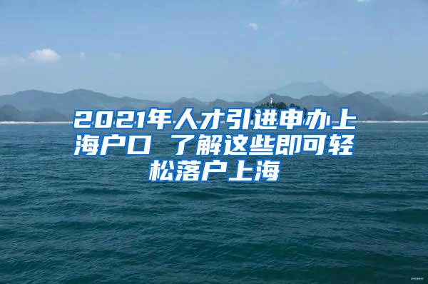 2021年人才引进申办上海户口 了解这些即可轻松落户上海