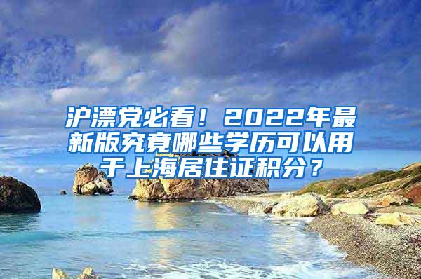 沪漂党必看！2022年最新版究竟哪些学历可以用于上海居住证积分？