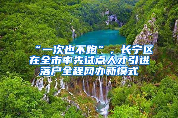 “一次也不跑”，长宁区在全市率先试点人才引进落户全程网办新模式