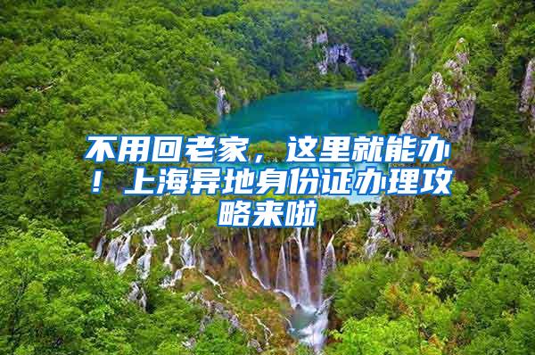 不用回老家，这里就能办！上海异地身份证办理攻略来啦