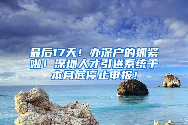 最后17天！办深户的抓紧啦！深圳人才引进系统于本月底停止申报！