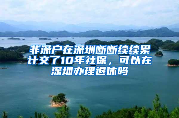 非深户在深圳断断续续累计交了10年社保，可以在深圳办理退休吗