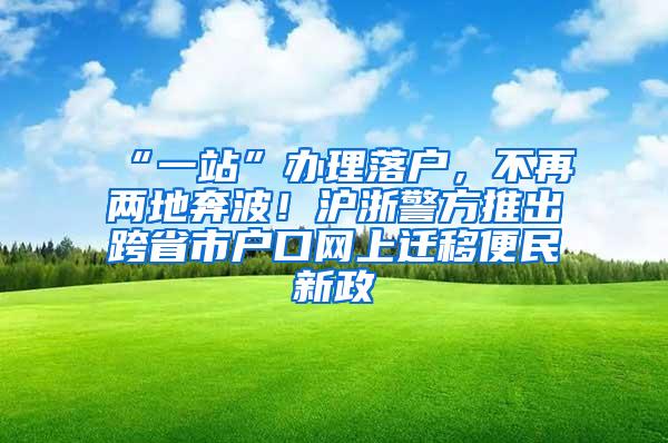 “一站”办理落户，不再两地奔波！沪浙警方推出跨省市户口网上迁移便民新政