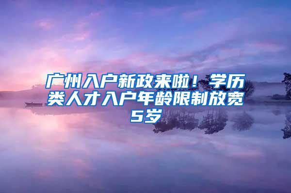 广州入户新政来啦！学历类人才入户年龄限制放宽5岁