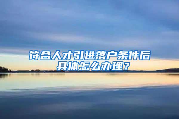 符合人才引进落户条件后 具体怎么办理？