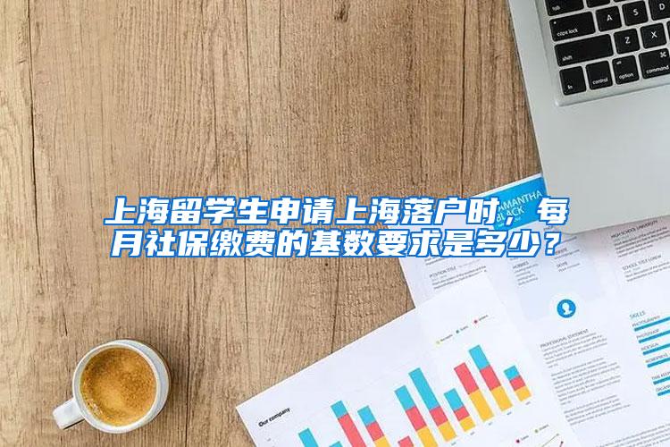 上海留学生申请上海落户时，每月社保缴费的基数要求是多少？