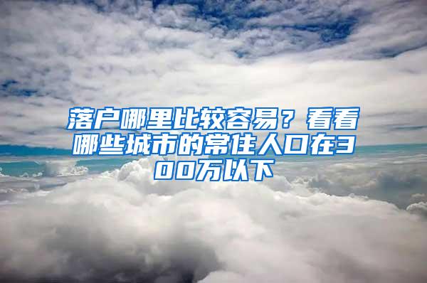 落户哪里比较容易？看看哪些城市的常住人口在300万以下