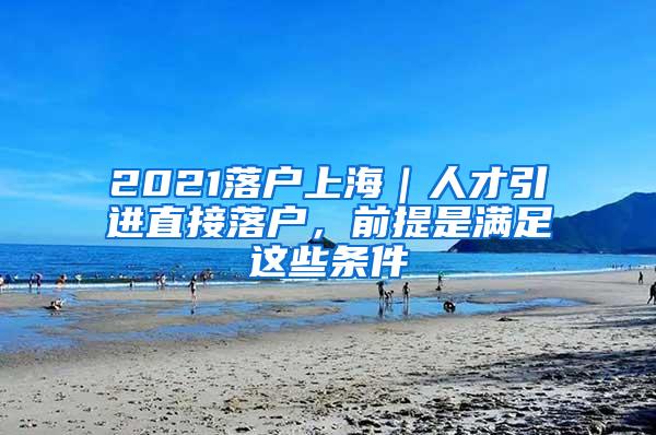 2021落户上海｜人才引进直接落户，前提是满足这些条件