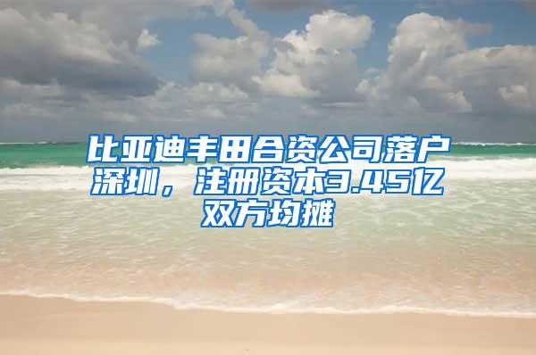 比亚迪丰田合资公司落户深圳，注册资本3.45亿双方均摊
