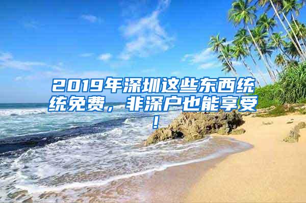 2019年深圳这些东西统统免费，非深户也能享受！